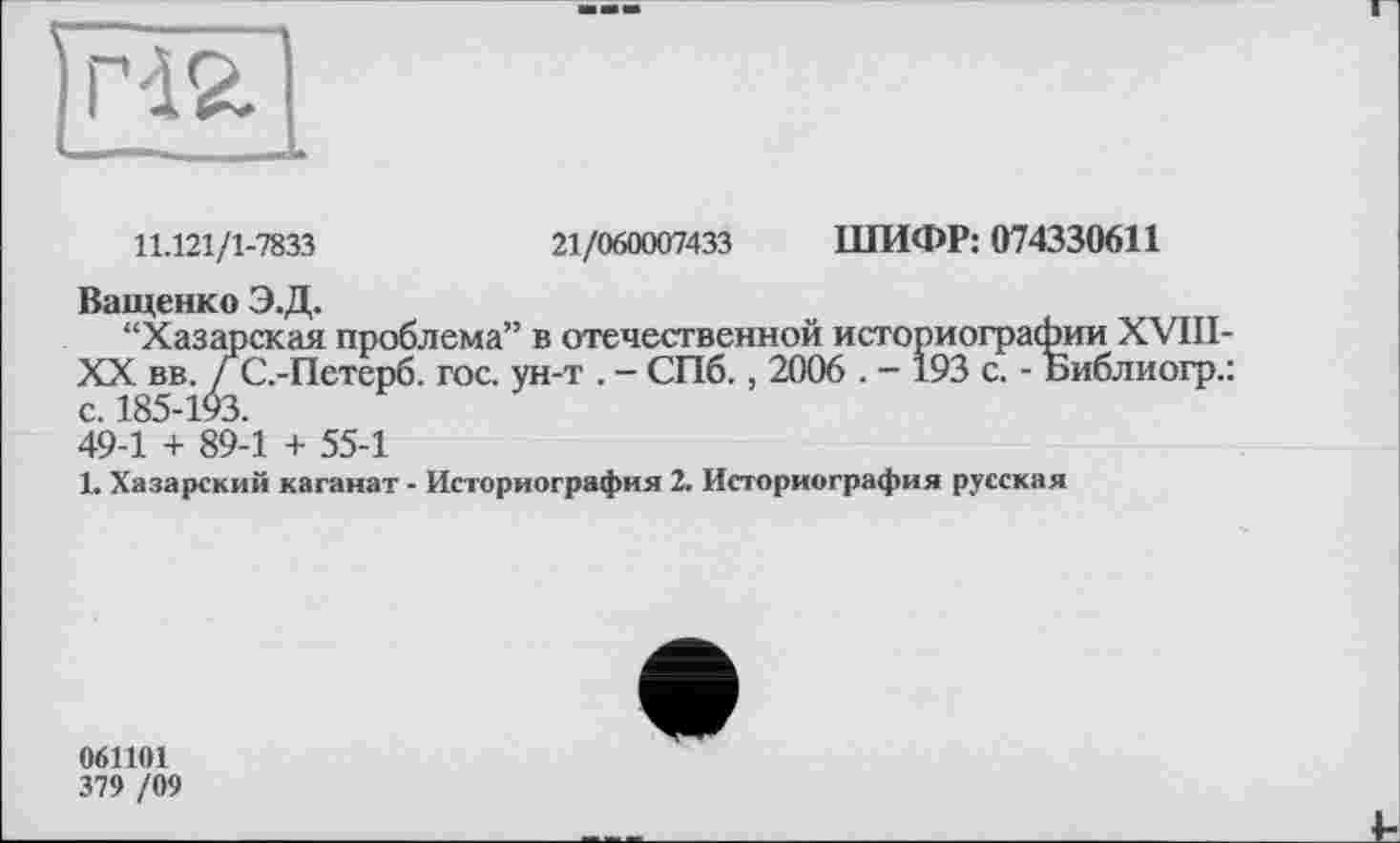 ﻿гаг
11.121/1-7833	21/060007433 ШИФР: 074330611
Ващенко Э.Д.
“Хазарская проблема” в отечественной историографии XVIII-XX вв. ГС.-Петерб. гос. ун-т . - СПб., 2006 . - 193 с. - Библиогр.: с. 185-193.
49-1 + 89-1 + 55-1
1. Хазарский каганат - Историография 2. Историография русская
061101
379 /09